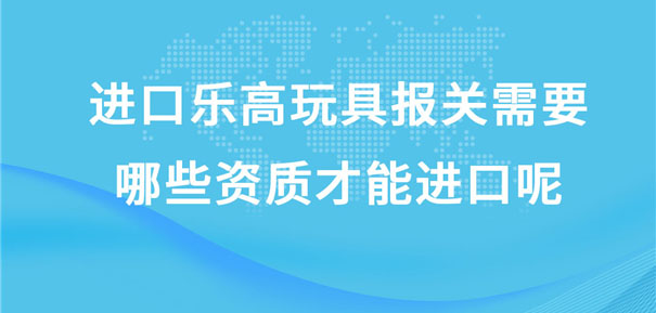 進口樂高玩具報關(guān)需要哪些資質(zhì)才能進口呢?